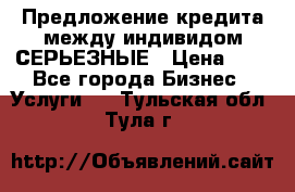 Предложение кредита между индивидом СЕРЬЕЗНЫЕ › Цена ­ 0 - Все города Бизнес » Услуги   . Тульская обл.,Тула г.